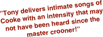 “Tony delivers intimate songs of Cooke with an intensity that may not have been heard since the master crooner!” 
